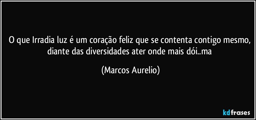 O que Irradia luz é um coração feliz que se contenta contigo mesmo, diante das diversidades ater onde mais dói..ma (Marcos Aurelio)