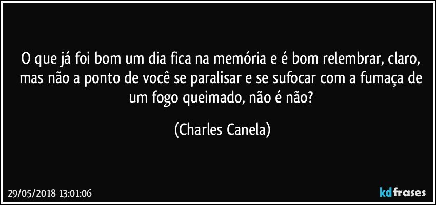 O que já foi bom um dia fica na memória e é bom relembrar, claro, mas não a ponto de você se paralisar e se sufocar com a fumaça de um fogo queimado, não é não? (Charles Canela)