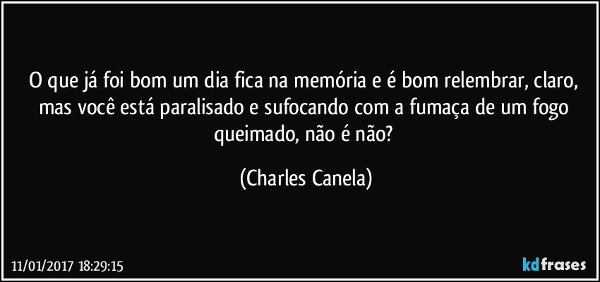 O que já foi bom um dia fica na memória e é bom relembrar, claro, mas você está paralisado e sufocando com a fumaça de um fogo queimado, não é não? (Charles Canela)