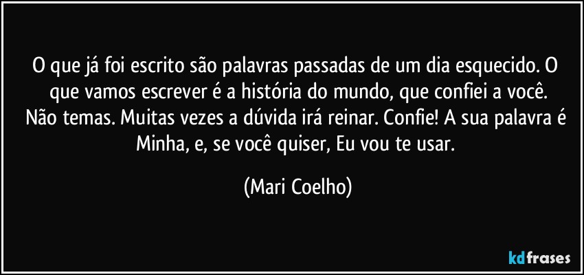 O que já foi escrito são palavras passadas de um dia esquecido. O que vamos escrever é a história do mundo, que confiei a você.
Não temas. Muitas vezes a dúvida irá reinar. Confie! A sua palavra é Minha, e, se você quiser, Eu vou te usar. (Mari Coelho)