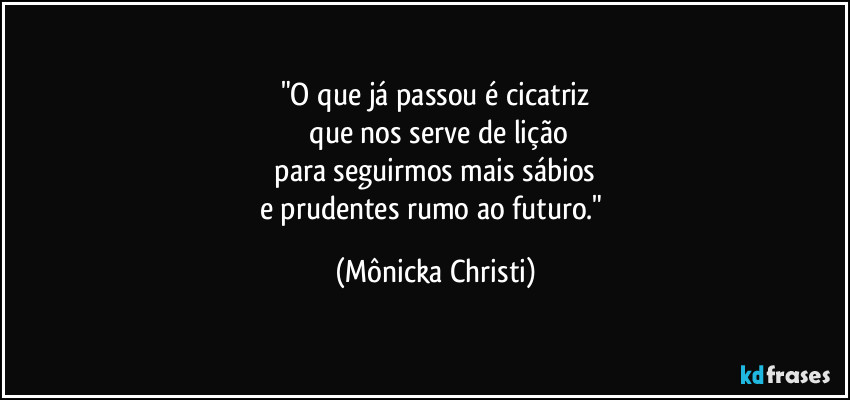 "O que já  passou é cicatriz
 que nos serve de lição
 para seguirmos mais sábios 
e prudentes rumo ao futuro." (Mônicka Christi)