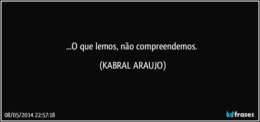 ...O que lemos, não compreendemos. (KABRAL ARAUJO)