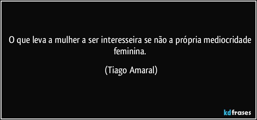 O que leva a mulher a ser interesseira se não a própria mediocridade feminina. (Tiago Amaral)