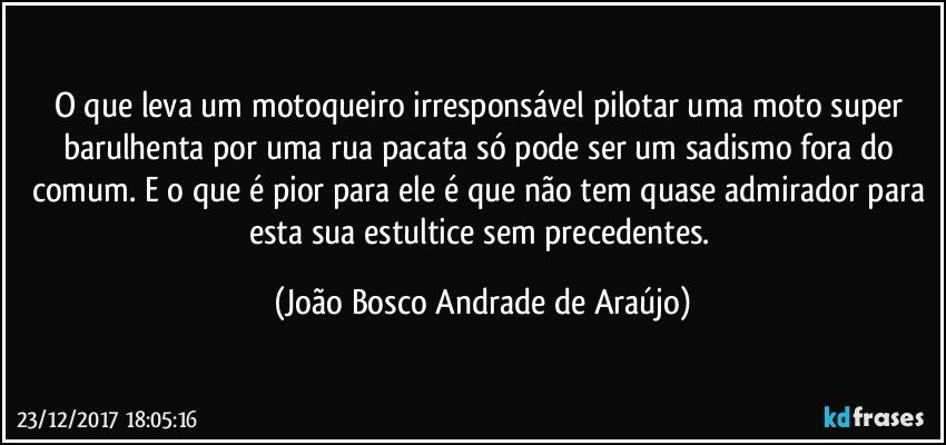 O que leva um motoqueiro irresponsável pilotar uma moto super barulhenta por uma rua pacata só pode ser um sadismo fora do comum. E o que é pior para ele é que não tem quase admirador para esta sua estultice sem precedentes. (João Bosco Andrade de Araújo)