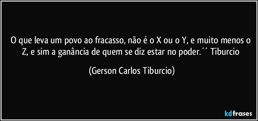 O que leva um povo ao fracasso, não é o X ou o Y, e muito menos o Z, e sim a ganância de quem se diz estar no poder.´´ Tiburcio (Gerson Carlos Tiburcio)