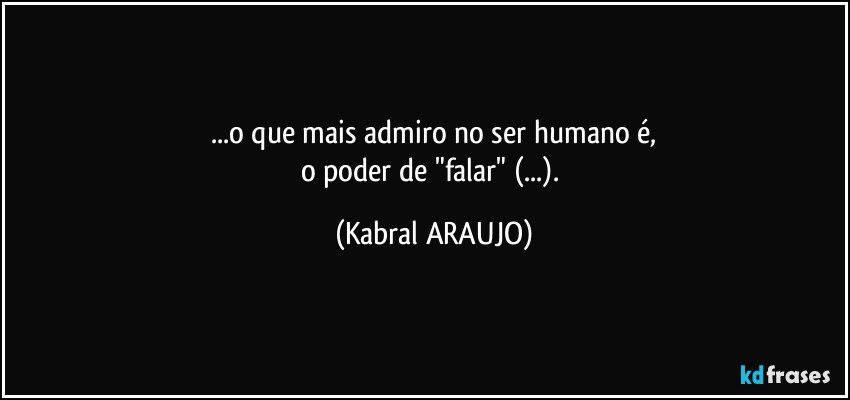 ...o que mais admiro no ser humano é,
o poder de "falar" (...). (KABRAL ARAUJO)