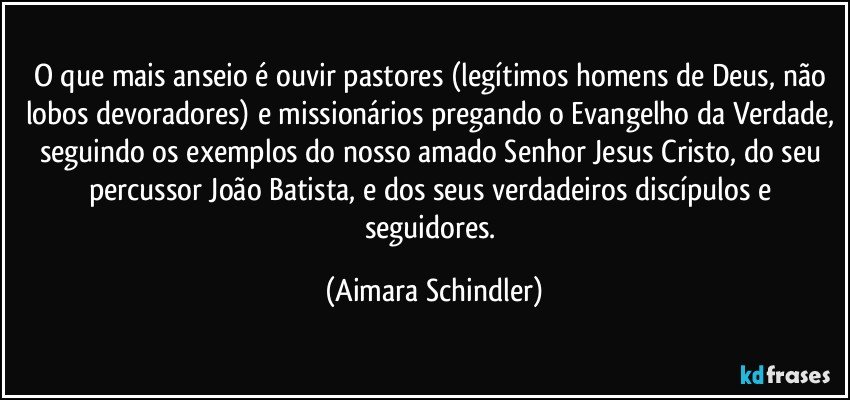 O que mais anseio é ouvir pastores (legítimos homens de Deus, não lobos devoradores) e missionários pregando o Evangelho da Verdade, seguindo os exemplos do nosso amado Senhor Jesus Cristo, do seu percussor João Batista, e dos seus verdadeiros discípulos e seguidores. (Aimara Schindler)