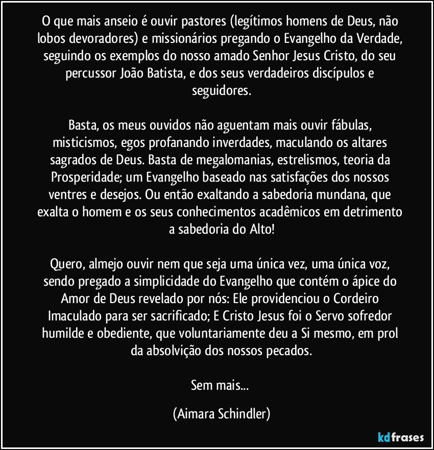 O que mais anseio é ouvir pastores (legítimos homens de Deus, não lobos devoradores) e missionários pregando o Evangelho da Verdade, seguindo os exemplos do nosso amado Senhor Jesus Cristo, do seu percussor João Batista, e dos seus verdadeiros discípulos e seguidores.

Basta, os meus ouvidos não aguentam mais ouvir fábulas, misticismos, egos profanando inverdades, maculando os  altares sagrados de Deus. Basta de megalomanias, estrelismos, teoria da Prosperidade; um Evangelho baseado nas satisfações dos nossos ventres e desejos. Ou então exaltando a sabedoria mundana, que exalta o homem e os seus conhecimentos acadêmicos em detrimento a sabedoria do Alto!

Quero, almejo ouvir nem que seja uma única vez, uma única voz, sendo pregado a simplicidade do Evangelho que contém o ápice do Amor de Deus revelado por nós: Ele providenciou o Cordeiro Imaculado para ser sacrificado; E Cristo Jesus foi o Servo sofredor humilde e obediente, que voluntariamente deu a Si mesmo, em prol da absolvição dos nossos pecados.

Sem mais... (Aimara Schindler)