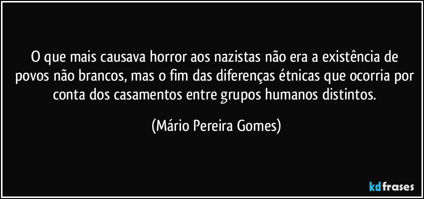 O que mais causava horror aos nazistas não era a existência de povos não brancos, mas o fim das diferenças étnicas que ocorria por conta dos casamentos entre grupos humanos distintos. (Mário Pereira Gomes)