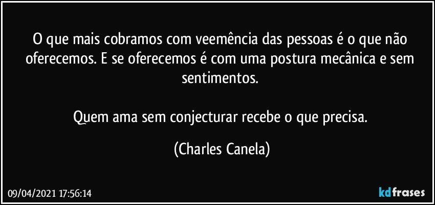 O que mais cobramos com veemência das pessoas é o que não oferecemos. E se oferecemos é com uma postura mecânica e sem sentimentos. 

Quem ama sem conjecturar recebe o que precisa. (Charles Canela)