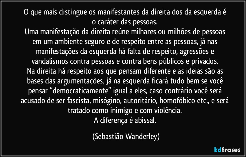 O que mais distingue os manifestantes da direita dos da esquerda é o caráter das pessoas. 
Uma manifestação da direita reúne milhares ou milhões de pessoas em um ambiente seguro e de respeito entre as pessoas, já nas manifestações da esquerda há falta de respeito, agressões e vandalismos contra pessoas e contra bens públicos e privados. 
Na direita há respeito aos que pensam diferente e as ideias são as bases das argumentações, já na esquerda ficará tudo bem se você pensar “democraticamente” igual a eles, caso contrário você será acusado de ser fascista, misógino, autoritário, homofóbico etc., e será tratado como inimigo e com violência. 
A diferença é abissal. (Sebastião Wanderley)