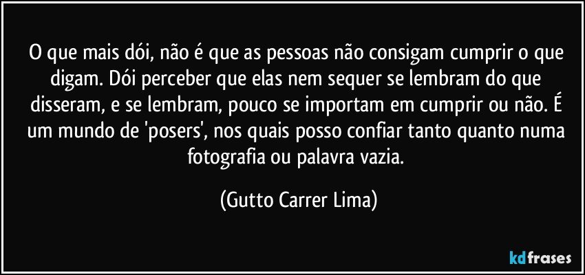 O que mais dói, não é que as pessoas não consigam cumprir o que digam. Dói perceber que elas nem sequer se lembram do que disseram, e se lembram, pouco se importam em cumprir ou não.  É um mundo de 'posers', nos quais posso confiar tanto quanto numa fotografia ou palavra vazia. (Gutto Carrer Lima)