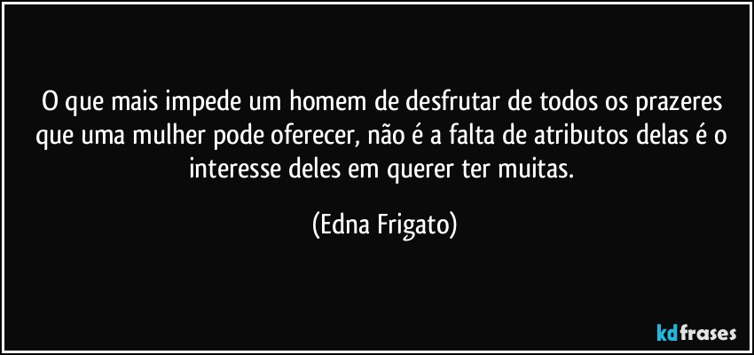 O que mais impede um homem de desfrutar de todos os prazeres que uma mulher pode oferecer, não é a falta de atributos delas é o interesse deles em querer ter muitas. (Edna Frigato)