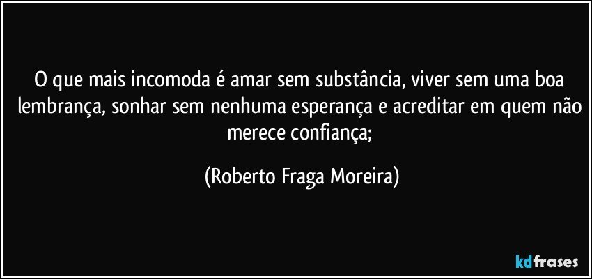 O que mais incomoda é amar sem substância, viver sem uma boa lembrança, sonhar sem nenhuma esperança e acreditar em quem não merece confiança; (Roberto Fraga Moreira)