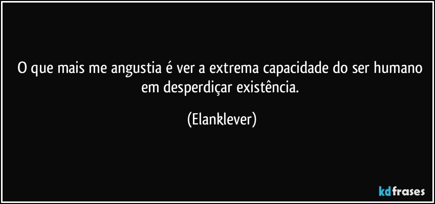 O que mais me angustia é ver a extrema capacidade do ser humano em desperdiçar existência. (Elanklever)