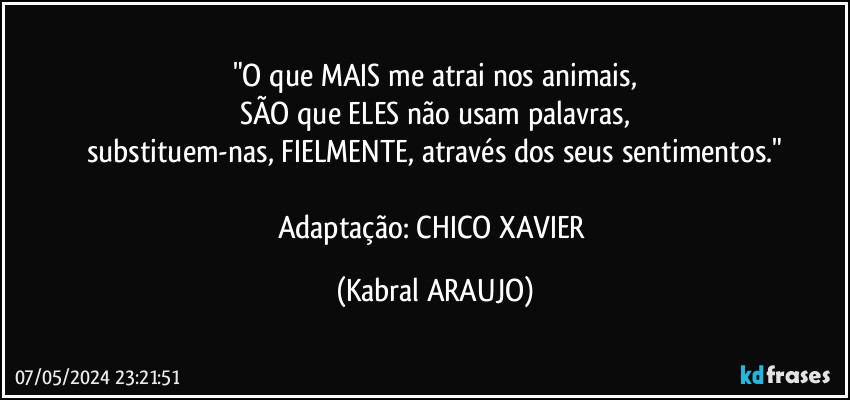 "O que MAIS me atrai nos animais,
SÃO que ELES não usam palavras,
substituem-nas, FIELMENTE, através dos seus sentimentos."

Adaptação: CHICO XAVIER (KABRAL ARAUJO)