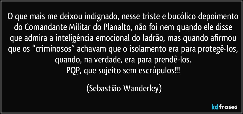 O que mais me deixou indignado, nesse triste e bucólico depoimento do Comandante Militar do Planalto, não foi nem quando ele disse que admira a inteligência emocional do ladrão, mas quando afirmou que os “criminosos” achavam que o isolamento era para protegê-los, quando, na verdade, era para prendê-los. 
PQP, que sujeito sem escrúpulos!!! (Sebastião Wanderley)