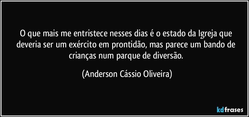 O que mais me entristece nesses dias é o estado da Igreja que deveria ser um exército em prontidão, mas parece um bando de crianças num parque de diversão. (Anderson Cássio Oliveira)