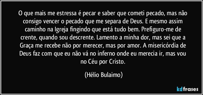 O que mais me estressa é pecar e saber que cometi pecado, mas não consigo vencer o pecado que me separa de Deus. E mesmo assim caminho na Igreja fingindo que está tudo bem. Prefiguro-me de crente, quando sou descrente. Lamento a minha dor, mas sei que a Graça me recebe não por merecer, mas por amor. A misericórdia de Deus faz com que eu não vá no inferno onde eu merecia ir, mas vou no Céu por Cristo. (Hélio Bulaimo)