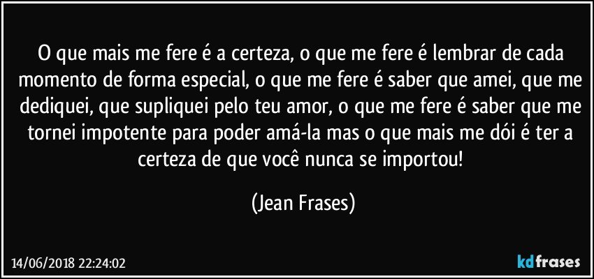 O que mais me fere é a certeza, o que me fere é lembrar de cada momento de forma especial, o que me fere é saber que amei, que me dediquei, que supliquei pelo teu amor, o que me fere é saber que me tornei impotente para poder amá-la mas o que mais me dói é ter a certeza de que você nunca se importou! (Jean Frases)