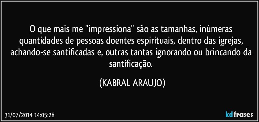 O que mais me "impressiona" são as tamanhas, inúmeras quantidades de pessoas doentes espirituais, dentro das igrejas, achando-se santificadas e, outras tantas ignorando ou brincando da santificação. (KABRAL ARAUJO)