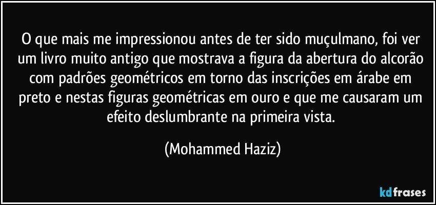 O que mais me impressionou antes de ter sido muçulmano, foi ver um livro muito antigo que mostrava a figura da abertura do alcorão com padrões geométricos em torno das inscrições em árabe em preto e nestas figuras geométricas em ouro e que me causaram um efeito deslumbrante na primeira vista. (Mohammed Haziz)