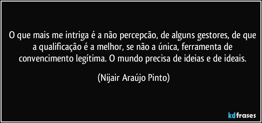 O que mais me intriga é a não percepcão, de alguns gestores, de que a qualificação é a melhor, se não a única, ferramenta de convencimento legítima. O mundo precisa de ideias e de ideais. (Nijair Araújo Pinto)