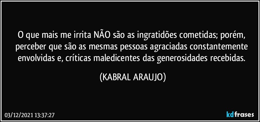 O que mais me irrita NÃO são as ingratidões cometidas; porém, perceber que são as mesmas pessoas agraciadas constantemente envolvidas e, críticas maledicentes das generosidades recebidas. (KABRAL ARAUJO)