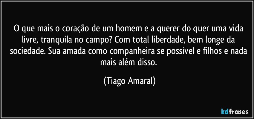 O que mais o coração de um homem e a querer do quer uma vida livre, tranquila no campo? Com total liberdade, bem longe da sociedade. Sua amada como companheira se possível e filhos e nada mais além disso. (Tiago Amaral)