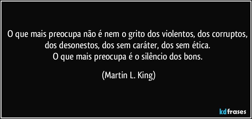 O que mais preocupa não é nem o grito dos violentos, dos corruptos, dos desonestos, dos sem caráter, dos sem ética. 
O que mais preocupa é o silêncio dos bons. (Martin L. King)