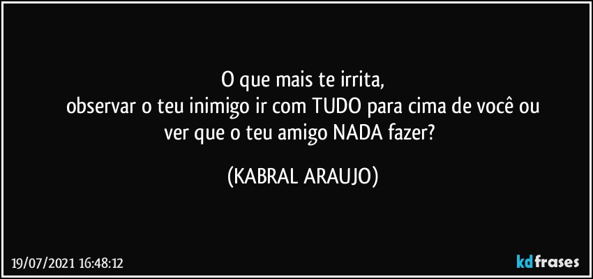 O que mais te irrita,
observar o teu inimigo ir com TUDO para cima de você ou
ver que o teu amigo NADA fazer? (KABRAL ARAUJO)