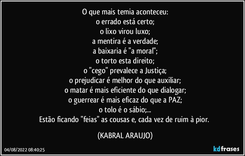 O que mais temia aconteceu:
o errado está certo;
o lixo virou luxo;
a mentira é a verdade;
a baixaria é "a moral";
o torto esta direito;
o "cego" prevalece a Justiça;
o prejudicar é melhor do que auxiliar;
o matar é mais eficiente do que dialogar;
o guerrear é mais eficaz do que a PAZ;
o tolo é o sábio;...
Estão ficando "feias" as cousas e, cada vez de ruim à pior. (KABRAL ARAUJO)