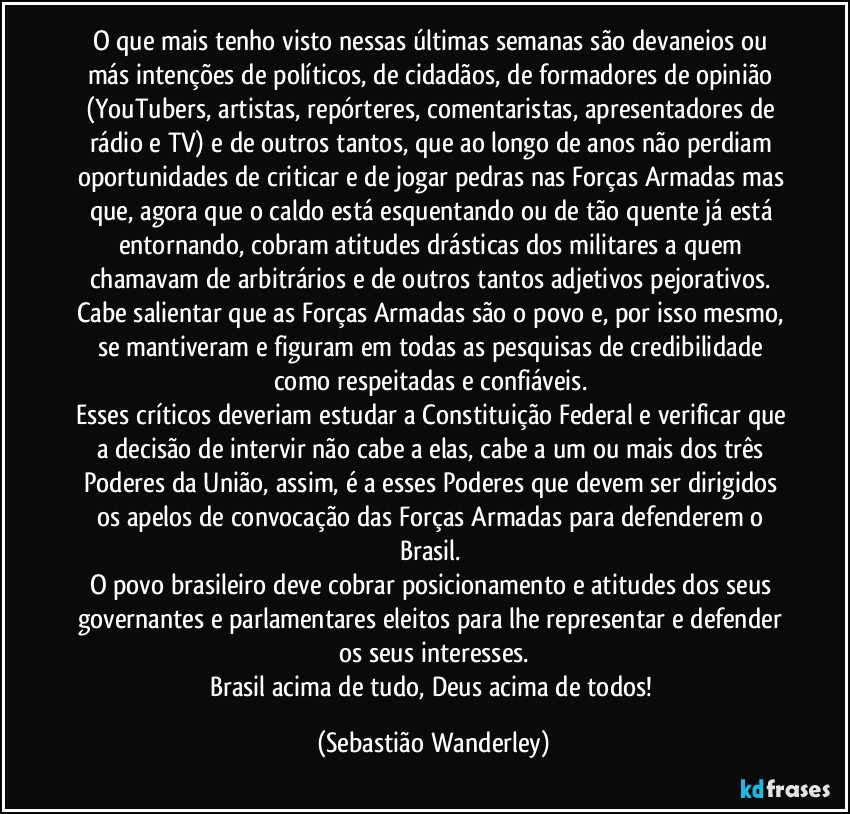 O que mais tenho visto nessas últimas semanas são devaneios ou más intenções de políticos, de cidadãos, de formadores de opinião (YouTubers, artistas, repórteres, comentaristas, apresentadores de rádio e TV) e de outros tantos, que ao longo de anos não perdiam oportunidades de criticar e de jogar pedras nas Forças Armadas mas que, agora que o caldo está esquentando ou de tão quente já está  entornando, cobram atitudes drásticas dos militares a quem chamavam de arbitrários e de outros tantos adjetivos pejorativos. Cabe salientar que as Forças Armadas são o povo e, por isso mesmo, se mantiveram e figuram em todas as pesquisas de credibilidade como respeitadas e confiáveis.  
Esses críticos deveriam estudar a Constituição Federal e verificar que a decisão de intervir não cabe a elas, cabe a um ou mais dos três Poderes da União, assim, é a esses Poderes que devem ser dirigidos os apelos de convocação das Forças Armadas para defenderem o Brasil. 
O povo brasileiro deve cobrar posicionamento e atitudes dos seus governantes e parlamentares eleitos para lhe representar e defender os seus interesses.
Brasil acima de tudo, Deus acima de todos! (Sebastião Wanderley)