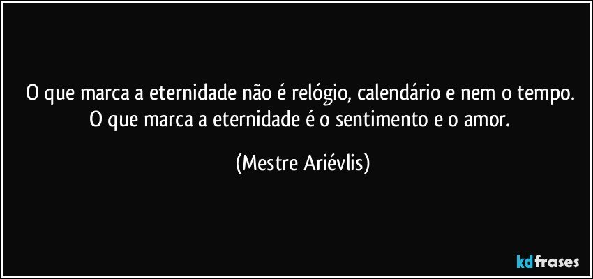 O que marca a eternidade não é relógio, calendário e nem o tempo. O que marca a eternidade  é o sentimento e o amor. (Mestre Ariévlis)