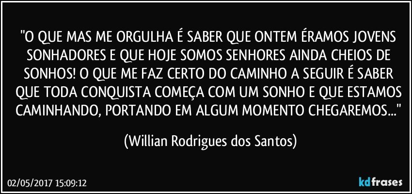 "O QUE MAS ME ORGULHA É SABER QUE ONTEM ÉRAMOS JOVENS SONHADORES E QUE HOJE SOMOS SENHORES AINDA CHEIOS DE SONHOS! O QUE ME FAZ CERTO DO CAMINHO A SEGUIR É SABER QUE TODA CONQUISTA COMEÇA COM UM SONHO E QUE ESTAMOS CAMINHANDO, PORTANDO EM ALGUM MOMENTO CHEGAREMOS..." (Willian Rodrigues dos Santos)