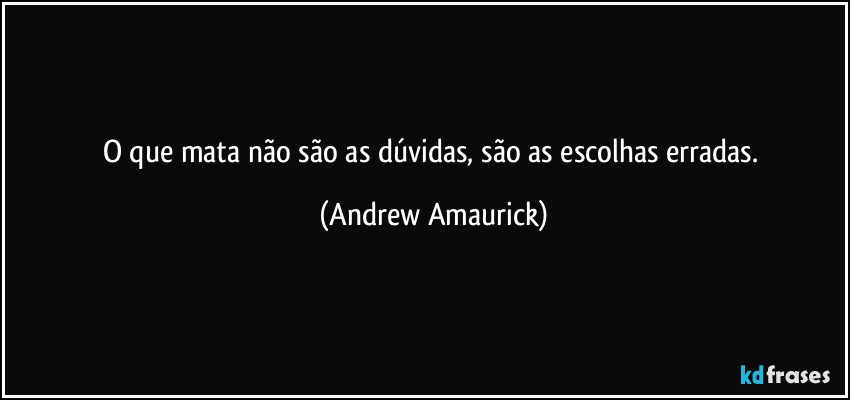 O que mata não são as dúvidas, são as escolhas erradas. (Andrew Amaurick)