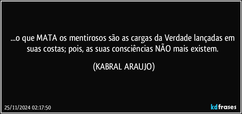 ...o que MATA os mentirosos são as cargas da Verdade lançadas em suas costas; pois, as suas consciências NÃO mais existem. (KABRAL ARAUJO)