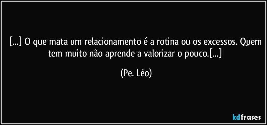 [...] O que mata um relacionamento é a rotina ou os excessos. Quem tem muito não aprende a valorizar o pouco.[...] (Pe. Léo)