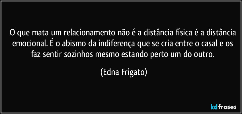 O que mata um relacionamento não é a distância física é a distância emocional. É o abismo da indiferença que se cria entre o casal e os faz sentir sozinhos mesmo estando perto um do outro. (Edna Frigato)