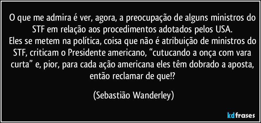 O que me admira é ver, agora, a preocupação de alguns ministros do STF em relação aos procedimentos adotados pelos USA. 
Eles se metem na política, coisa que não é atribuição de ministros do STF, criticam o Presidente americano, “cutucando a onça com vara curta” e, pior, para cada ação americana eles têm dobrado a aposta, então reclamar de que!? (Sebastião Wanderley)