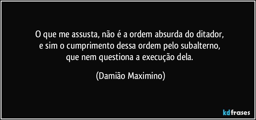 O que me assusta, não é a ordem absurda do ditador, 
e sim o cumprimento dessa ordem pelo subalterno, 
que nem questiona a execução dela. (Damião Maximino)