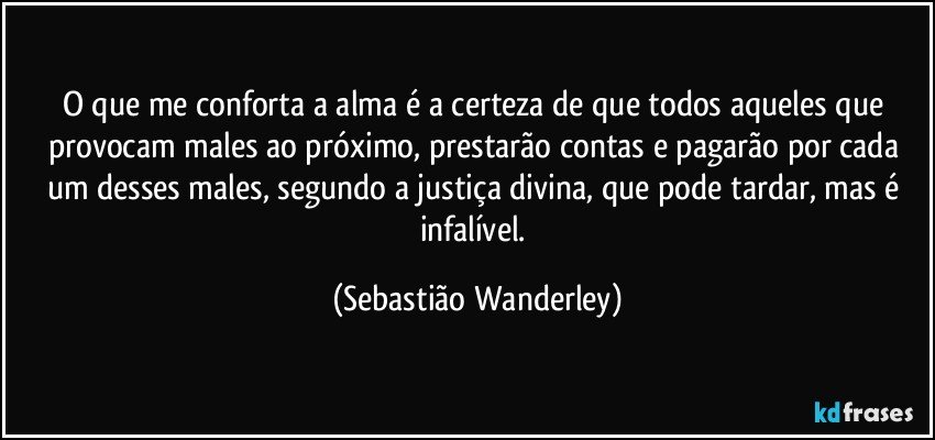 O que me conforta a alma é a certeza de que todos aqueles que provocam males ao próximo, prestarão contas e pagarão por cada um desses males, segundo a justiça divina, que pode tardar, mas é infalível. (Sebastião Wanderley)