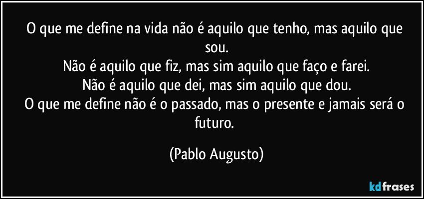 O que  me define na vida não é aquilo que tenho, mas aquilo que sou.
Não é aquilo que fiz, mas sim aquilo  que faço e farei.
Não é aquilo que dei, mas sim aquilo que dou.
O que me define não é o passado, mas o presente e jamais será o futuro. (Pablo Augusto)