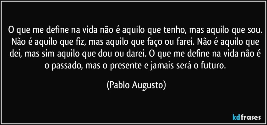 O que me define na vida não é aquilo que tenho, mas aquilo que sou. Não é aquilo que fiz, mas aquilo que faço ou farei. Não é aquilo que dei, mas sim aquilo que dou ou darei. O que me define na vida não é o passado, mas o presente e jamais será o futuro. (Pablo Augusto)