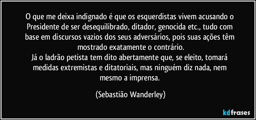 O que me deixa indignado é que os esquerdistas vivem acusando o Presidente de ser desequilibrado, ditador, genocida etc., tudo com base em discursos vazios dos seus adversários, pois suas ações têm mostrado exatamente o contrário.
Já o ladrão petista tem dito abertamente que, se eleito, tomará medidas extremistas e ditatoriais, mas ninguém diz nada, nem mesmo a imprensa. (Sebastião Wanderley)