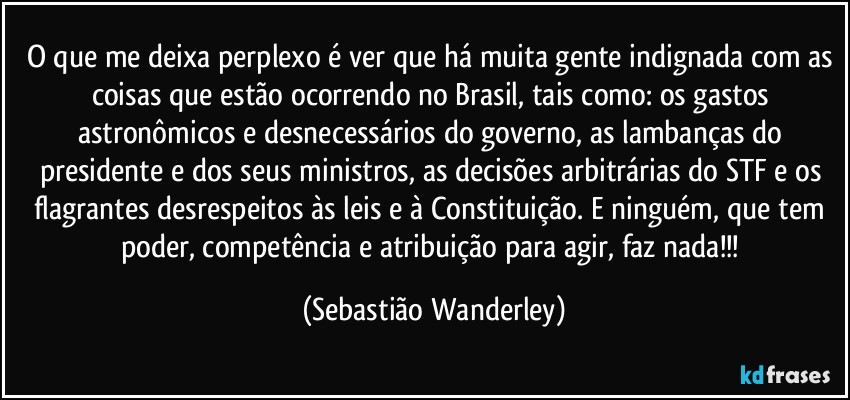 O que me deixa perplexo é ver que há muita gente indignada com as coisas que estão ocorrendo no Brasil, tais como: os gastos astronômicos e desnecessários do governo, as lambanças do presidente e dos seus ministros, as decisões arbitrárias do STF e os flagrantes desrespeitos às leis e à Constituição. E ninguém, que tem poder, competência e atribuição para agir, faz nada!!! (Sebastião Wanderley)