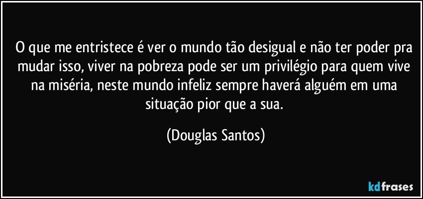 O que me entristece é ver o mundo tão desigual e não ter poder pra mudar isso, viver na pobreza pode ser um privilégio para quem vive na miséria, neste mundo infeliz sempre haverá alguém em uma situação pior que a sua. (Douglas Santos)