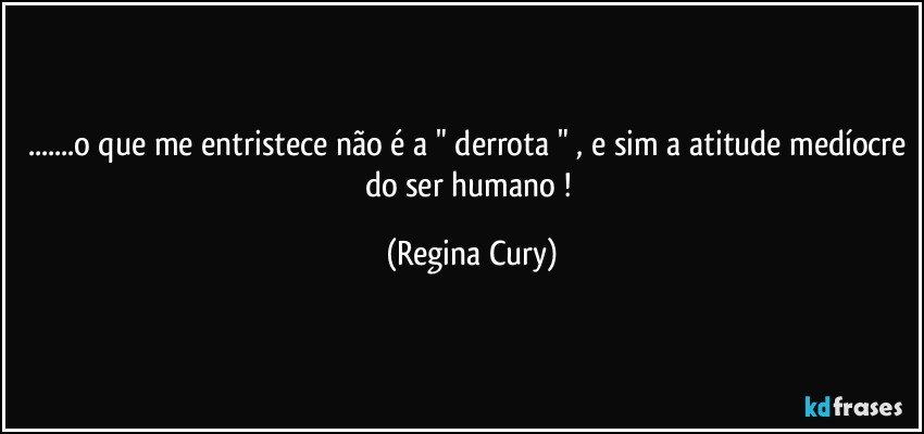 ...o que me entristece não é a " derrota " , e sim a atitude medíocre do ser humano ! (Regina Cury)