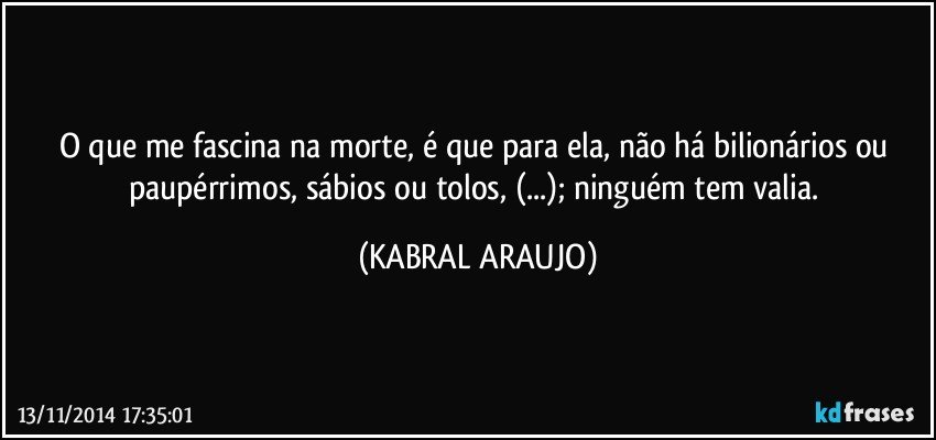 O que me fascina na morte, é que para ela, não há bilionários ou paupérrimos, sábios ou tolos, (...); ninguém tem valia. (KABRAL ARAUJO)