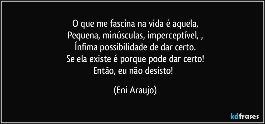 O que  me fascina na vida  é aquela,
Pequena, minúsculas,  imperceptível, ,
Ínfima  possibilidade  de dar certo.
Se ela existe  é porque pode dar certo!
Então, eu não desisto!​ (Eni Araujo)